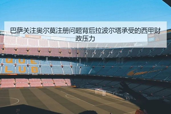 巴萨关注奥尔莫注册问题背后拉波尔塔承受的西甲财政压力