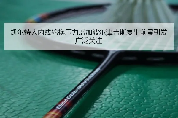 凯尔特人内线轮换压力增加波尔津吉斯复出前景引发广泛关注